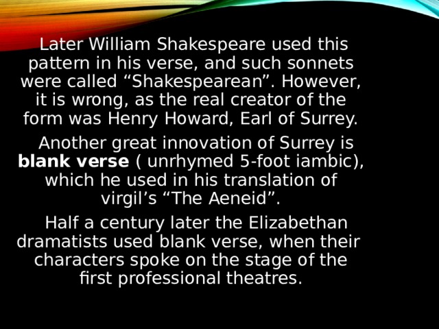  Later William Shakespeare used this pattern in his verse, and such sonnets were called “Shakespearean”. However, it is wrong, as the real creator of the form was Henry Howard, Earl of Surrey.  Another great innovation of Surrey is blank verse ( unrhymed 5-foot iambic), which he used in his translation of virgil’s “The Aeneid”.  Half a century later the Elizabethan dramatists used blank verse, when their characters spoke on the stage of the first professional theatres. 