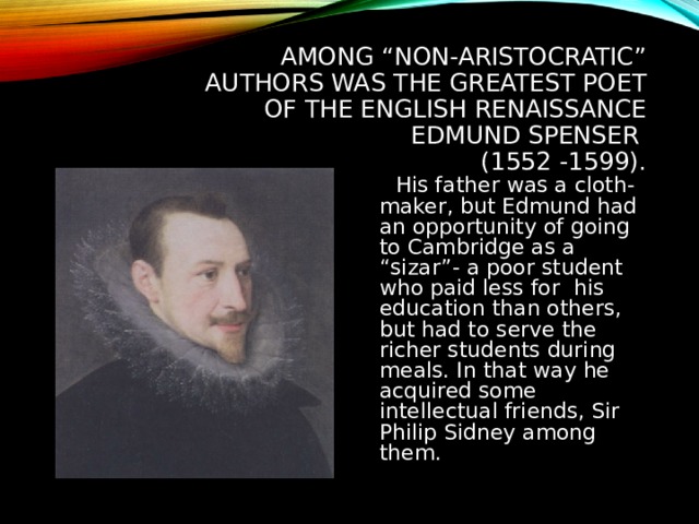 AMONG “NON-ARISTOCRATIC” AUTHORS WAS THE GREATEST POET OF THE ENGLISH RENAISSANCE EDMUND SPENSER  (1552 -1599).  His father was a cloth-maker, but Edmund had an opportunity of going to Cambridge as a “sizar”- a poor student who paid less for his education than others, but had to serve the richer students during meals. In that way he acquired some intellectual friends, Sir Philip Sidney among them. 