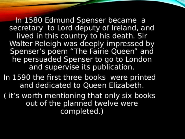  In 1580 Edmund Spenser became a secretary to Lord deputy of Ireland, and lived in this country to his death. Sir Walter Releigh was deeply impressed by Spenser’s poem “The Fairie Queen” and he persuaded Spenser to go to London and supervise its publication. In 1590 the first three books were printed and dedicated to Queen Elizabeth. ( it’s worth mentioning that only six books out of the planned twelve were completed.) 