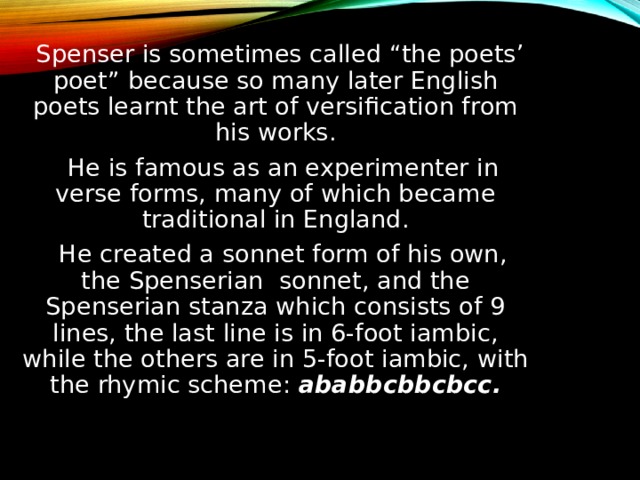  Spenser is sometimes called “the poets’ poet” because so many later English poets learnt the art of versification from his works.  He is famous as an experimenter in verse forms, many of which became traditional in England.  He created a sonnet form of his own, the Spenserian sonnet, and the Spenserian stanza which consists of 9 lines, the last line is in 6-foot iambic, while the others are in 5-foot iambic, with the rhymic scheme: ababbcbbcbcc. 