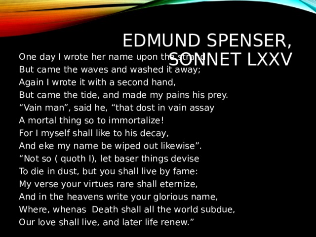 EDMUND SPENSER,  SONNET LXXV One day I wrote her name upon the strand But came the waves and washed it away; Again I wrote it with a second hand, But came the tide, and made my pains his prey. “ Vain man”, said he, “that dost in vain assay A mortal thing so to immortalize! For I myself shall like to his decay, And eke my name be wiped out likewise”. “ Not so ( quoth I), let baser things devise To die in dust, but you shall live by fame: My verse your virtues rare shall eternize, And in the heavens write your glorious name, Where, whenas Death shall all the world subdue, Our love shall live, and later life renew.” 