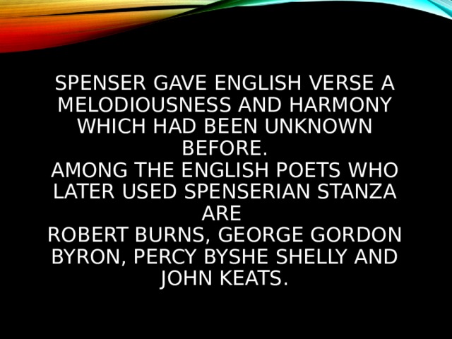 SPENSER GAVE ENGLISH VERSE A MELODIOUSNESS AND HARMONY WHICH HAD BEEN UNKNOWN BEFORE.  AMONG THE ENGLISH POETS WHO LATER USED SPENSERIAN STANZA ARE  ROBERT BURNS, GEORGE GORDON BYRON, PERCY BYSHE SHELLY AND JOHN KEATS. 