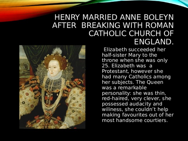 HENRY MARRIED ANNE BOLEYN AFTER BREAKING WITH ROMAN CATHOLIC CHURCH OF ENGLAND.  Elizabeth succeeded her half-sister Mary to the throne when she was only 25. Elizabeth was a Protestant, however she had many Catholics among her subjects. The Queen was a remarkable personality: she was thin, red-haired, very clever, she possessed audacity and wiliness, she couldn’t help making favourites out of her most handsome courtiers. 