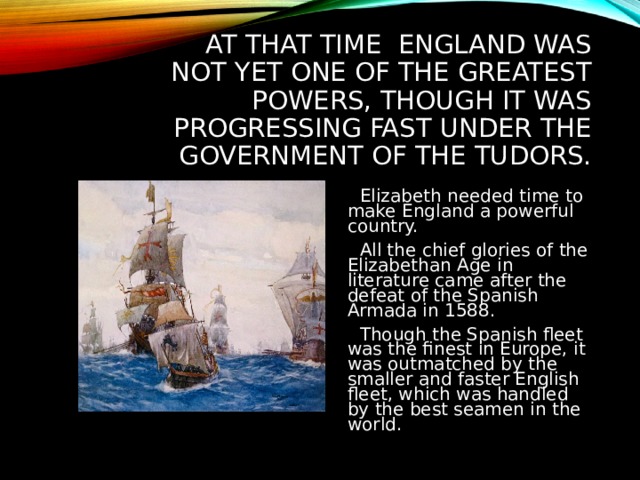 AT THAT TIME ENGLAND WAS NOT YET ONE OF THE GREATEST POWERS, THOUGH IT WAS PROGRESSING FAST UNDER THE GOVERNMENT OF THE TUDORS.  Elizabeth needed time to make England a powerful country.  All the chief glories of the Elizabethan Age in literature came after the defeat of the Spanish Armada in 1588.  Though the Spanish fleet was the finest in Europe, it was outmatched by the smaller and faster English fleet, which was handled by the best seamen in the world. 