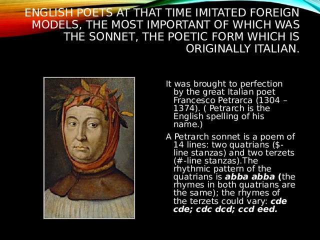 ENGLISH POETS AT THAT TIME IMITATED FOREIGN MODELS, THE MOST IMPORTANT OF WHICH WAS THE SONNET, THE POETIC FORM WHICH IS ORIGINALLY ITALIAN. It was brought to perfection by the great Italian poet Francesco Petrarca (1304 – 1374). ( Petrarch is the English spelling of his name.) A Petrarch sonnet is a poem of 14 lines: two quatrians ($-line stanzas) and two terzets (#-line stanzas).The rhythmic pattern of the quatrians is abba abba ( the rhymes in both quatrians are the same);  the rhymes of the terzets could vary: cde cde; cdc dcd; ccd eed. 