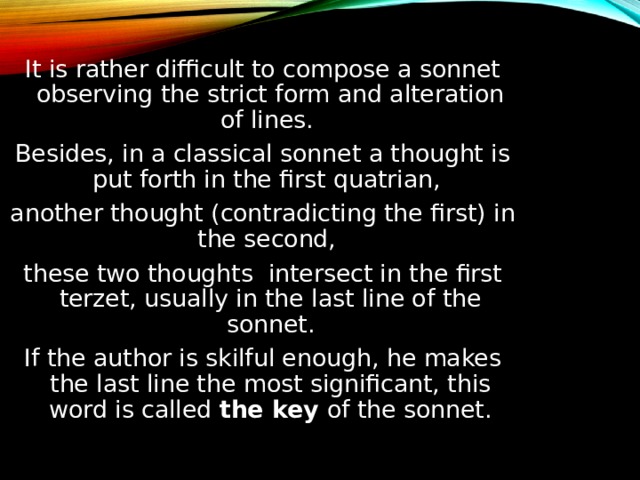 It is rather difficult to compose a sonnet observing the strict form and alteration of lines. Besides, in a classical sonnet a thought is put forth in the first quatrian, another thought (contradicting the first) in the second, these two thoughts intersect in the first terzet, usually in the last line of the sonnet. If the author is skilful enough, he makes the last line the most significant, this word is called the key of the sonnet. 