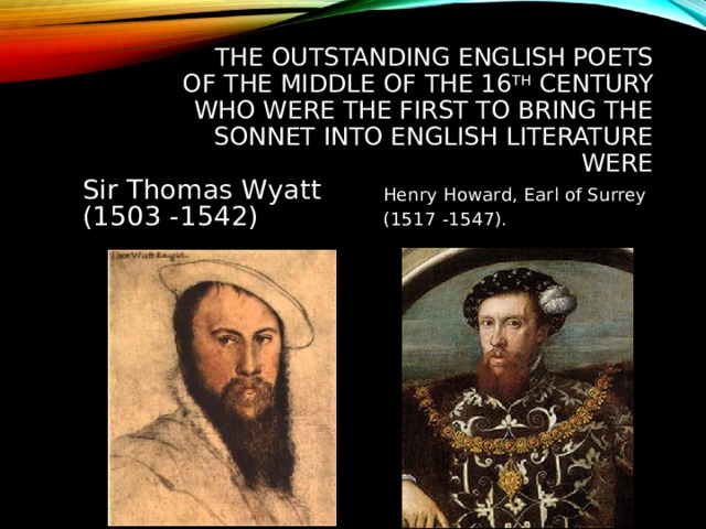 THE OUTSTANDING ENGLISH POETS OF THE MIDDLE OF THE 16 TH CENTURY WHO WERE THE FIRST TO BRING THE SONNET INTO ENGLISH LITERATURE WERE Sir Thomas Wyatt (1503 -1542) Henry Howard, Earl of Surrey (1517 -1547). 