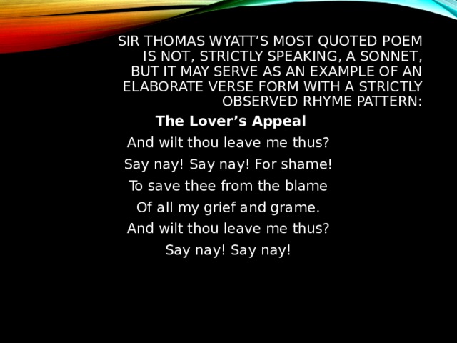 SIR THOMAS WYATT’S MOST QUOTED POEM IS NOT, STRICTLY SPEAKING, A SONNET, BUT IT MAY SERVE AS AN EXAMPLE OF AN ELABORATE VERSE FORM WITH A STRICTLY OBSERVED RHYME PATTERN:  The Lover’s Appeal And wilt thou leave me thus? Say nay! Say nay! For shame! To save thee from the blame Of all my grief and grame. And wilt thou leave me thus? Say nay! Say nay! 