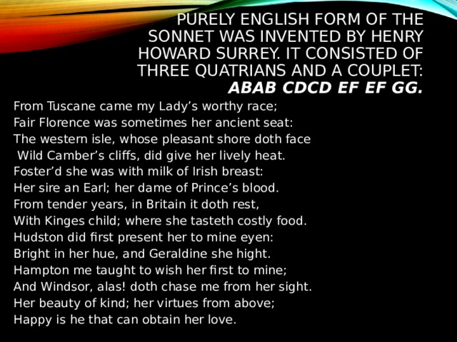 PURELY ENGLISH FORM OF THE SONNET WAS INVENTED BY HENRY HOWARD SURREY. IT CONSISTED OF THREE QUATRIANS AND A COUPLET: ABAB CDCD EF EF GG. From Tuscane came my Lady’s worthy race; Fair Florence was sometimes her ancient seat: The western isle, whose pleasant shore doth face  Wild Camber’s cliffs, did give her lively heat. Foster’d she was with milk of Irish breast: Her sire an Earl; her dame of Prince’s blood. From tender years, in Britain it doth rest, With Kinges child; where she tasteth costly food. Hudston did first present her to mine eyen: Bright in her hue, and Geraldine she hight. Hampton me taught to wish her first to mine; And Windsor, alas! doth chase me from her sight. Her beauty of kind; her virtues from above; Happy is he that can obtain her love. 