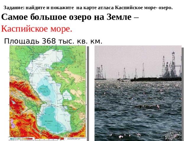 Задание: найдите и покажите на карте атласа Каспийское море- озеро. Самое большое озеро на Земле – Каспийское море.  Площадь 368 тыс. кв. км. http://images.yandex.ru/yandsearch?p=1&text=%D0%BE%D0%B7%D0%B5%D1%80%D0%BE%20%D0%BA%D0%B0%D1%81%D0%BF%D0%B8%D0%B9%D1%81%D0%BA%D0%BE%D0%B5&pos=53&rpt=simage&img_url=http%3A%2F%2Fimg.encyc.yandex.net%2Fillustrations%2Fbse%2Fpictures%2F02669%2F534340.jpg http://images.yandex.ru/yandsearch?p=1&text=%D0%BE%D0%B7%D0%B5%D1%80%D0%BE%20%D0%BA%D0%B0%D1%81%D0%BF%D0%B8%D0%B9%D1%81%D0%BA%D0%BE%D0%B5&pos=57&rpt=simage&img_url=http%3A%2F%2Fwww.inform.kz%2Ffotoarticles%2F20101201083900.jpg 