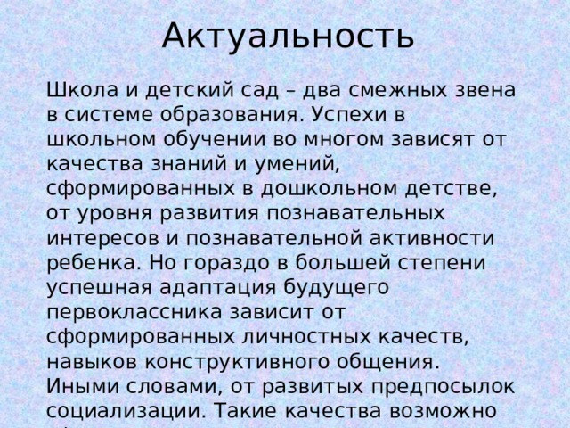 Актуальность Школа и детский сад – два смежных звена в системе образования. Успехи в школьном обучении во многом зависят от качества знаний и умений, сформированных в дошкольном детстве, от уровня развития познавательных интересов и познавательной активности ребенка. Но гораздо в большей степени успешная адаптация будущего первоклассника зависит от сформированных личностных качеств, навыков конструктивного общения. Иными словами, от развитых предпосылок социализации. Такие качества возможно сформировать только в условиях взаимодействия двух сред: детской школьной и детской дошкольной. 