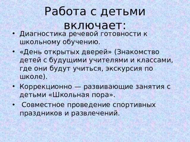 Работа с детьми включает: Диагностика речевой готовности к школьному обучению. «День открытых дверей» (Знакомство детей с будущими учителями и классами, где они будут учиться, экскурсия по школе). Коррекционно — развивающие занятия с детьми «Школьная пора».   Совместное проведение спортивных праздников и развлечений.  