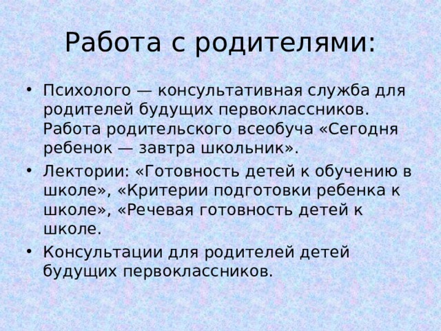 Работа с родителями: Психолого — консультативная служба для родителей будущих первоклассников. Работа родительского всеобуча «Сегодня ребенок — завтра школьник». Лектории: «Готовность детей к обучению в школе», «Критерии подготовки ребенка к школе», «Речевая готовность детей к школе. Консультации для родителей детей будущих первоклассников.  