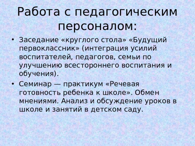 Работа с педагогическим персоналом: Заседание «круглого стола» «Будущий первоклассник» (интеграция усилий воспитателей, педагогов, семьи по улучшению всестороннего воспитания и обучения). Семинар — практикум «Речевая готовность ребенка к школе». Обмен мнениями. Анализ и обсуждение уроков в школе и занятий в детском саду.  