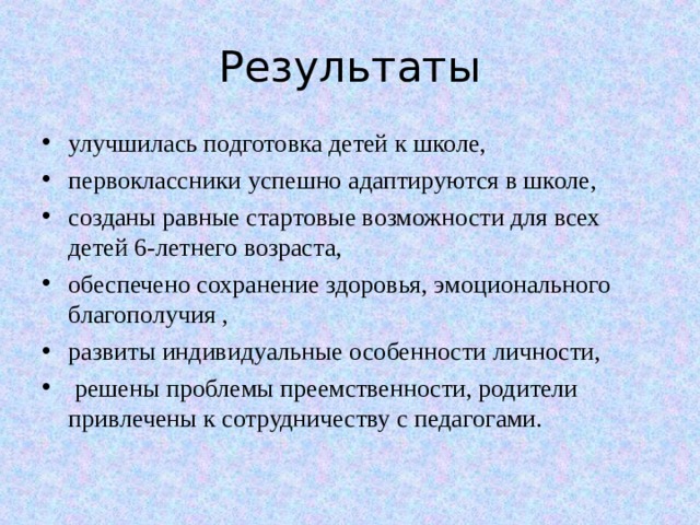 Результаты улучшилась подготовка детей к школе, первоклассники успешно адаптируются в школе, созданы равные стартовые возможности для всех детей 6-летнего возраста, обеспечено сохранение здоровья, эмоционального благополучия , развиты индивидуальные особенности личности,  решены проблемы преемственности, родители привлечены к сотрудничеству с педагогами.  