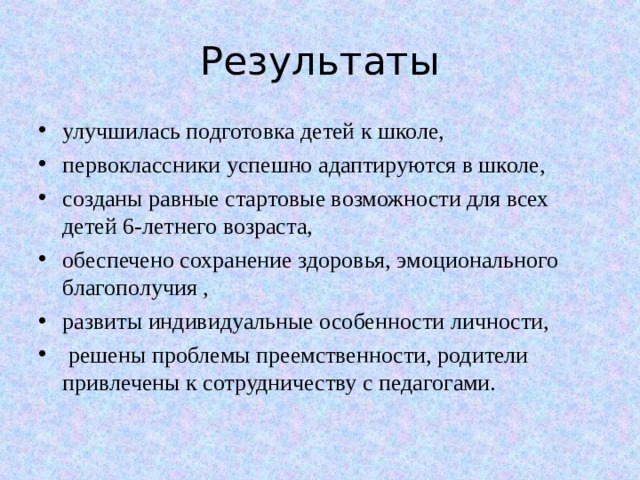 Результаты улучшилась подготовка детей к школе, первоклассники успешно адаптируются в школе, созданы равные стартовые возможности для всех детей 6-летнего возраста, обеспечено сохранение здоровья, эмоционального благополучия , развиты индивидуальные особенности личности,  решены проблемы преемственности, родители привлечены к сотрудничеству с педагогами.  