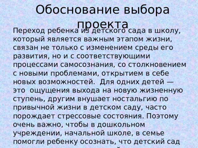 Обоснование выбора проекта Переход ребенка из детского сада в школу, который является важным этапом жизни, связан не только с изменением среды его развития, но и с соответствующими процессами самосознания, со столкновением с новыми проблемами, открытием в себе новых возможностей. Для одних детей — это  ощущения выхода на новую жизненную ступень, другим внушает ностальгию по привычной жизни в детском саду, часто порождает стрессовые состояния. Поэтому очень важно, чтобы в дошкольном учреждении, начальной школе, в семье помогли ребенку осознать, что детский сад и школа есть звенья единой системы образования и воспитания. 