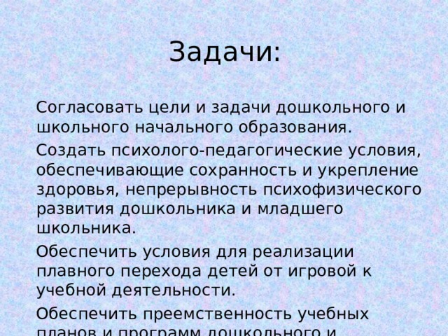 Задачи: Согласовать цели и задачи дошкольного и школьного начального образования. Создать психолого-педагогические условия, обеспечивающие сохранность и укрепление здоровья, непрерывность психофизического развития дошкольника и младшего школьника. Обеспечить условия для реализации плавного перехода детей от игровой к учебной деятельности. Обеспечить преемственность учебных планов и программ дошкольного и школьного начального образования. 