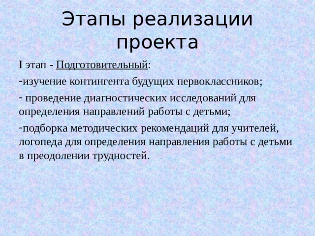 Этапы реализации проекта I этап - Подготовительный : изучение контингента будущих первоклассников;  проведение диагностических исследований для определения направлений работы с детьми; подборка методических рекомендаций для учителей, логопеда для определения направления работы с детьми в преодолении трудностей. 