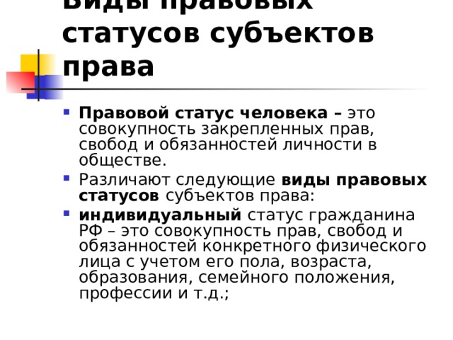 Виды правовых статусов субъектов права  Правовой статус человека – это совокупность закрепленных прав, свобод и обязанностей личности в обществе. Различают следующие виды правовых статусов субъектов права: индивидуальный статус гражданина РФ – это совокупность прав, свобод и обязанностей конкретного физического лица с учетом его пола, возраста, образования, семейного положения, профессии и т.д.; 