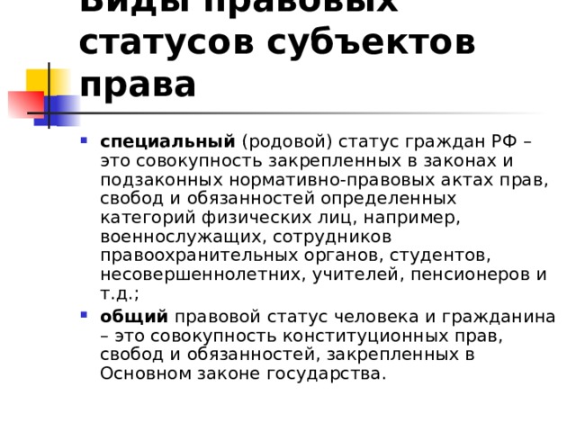 Виды правовых статусов субъектов права специальный (родовой) статус граждан РФ – это совокупность закрепленных в законах и подзаконных нормативно-правовых актах прав, свобод и обязанностей определенных категорий физических лиц, например, военнослужащих, сотрудников правоохранительных органов, студентов, несовершеннолетних, учителей, пенсионеров и т.д.; общий правовой статус человека и гражданина – это совокупность конституционных прав, свобод и обязанностей, закрепленных в Основном законе государства. 