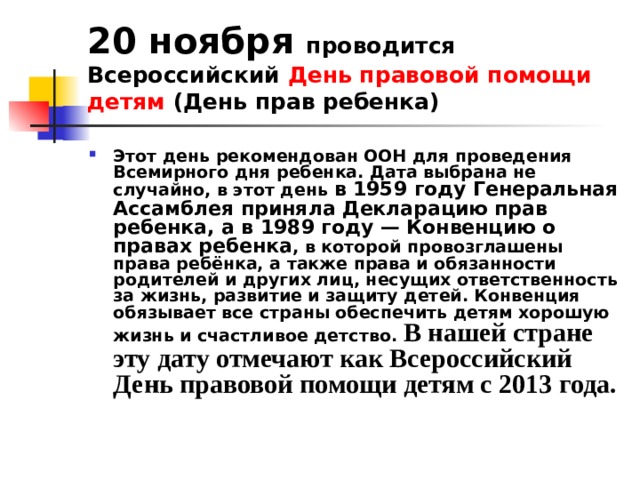 20 ноября проводится Всероссийский День правовой помощи детям (День прав ребенка) Этот день рекомендован ООН для проведения Всемирного дня ребенка. Дата выбрана не случайно, в этот день в 1959 году Генеральная Ассамблея приняла Декларацию прав ребенка, а в 1989 году — Конвенцию о правах ребенка , в которой провозглашены права ребёнка, а также права и обязанности родителей и других лиц, несущих ответственность за жизнь, развитие и защиту детей. Конвенция обязывает все страны обеспечить детям хорошую жизнь и счастливое детство. В нашей стране эту дату отмечают как Всероссийский День правовой помощи детям с 2013 года. 