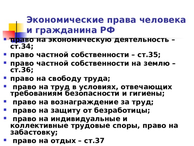 Экономические права человека и гражданина РФ право на экономическую деятельность – ст.34; право частной собственности – ст.35; право частной собственности на землю – ст.36; право на свободу труда;  право на труд в условиях, отвечающих требованиям безопасности и гигиены;  право на вознаграждение за труд;  право на защиту от безработицы;  право на индивидуальные и коллективные трудовые споры, право на забастовку;  право на отдых – ст.37 