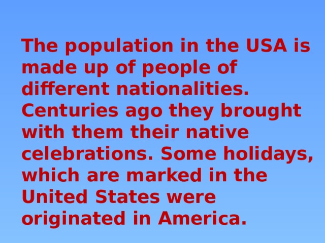 The population in the USA is made up of people of different nationalities. Centuries ago they brought with them their native celebrations. Some holidays, which are marked in the United States were originated in America. 