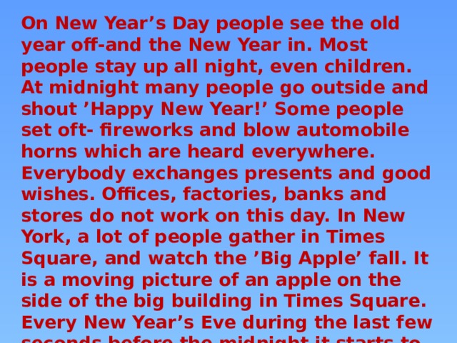 On New Year’s Day people see the old year off-and the New Year in. Most people stay up all night, even children. At midnight many people go outside and shout ’Happy New Year!’ Some people set oft- fireworks and blow automobile horns which are heard everywhere. Everybody exchanges presents and good wishes. Offices, factories, banks and stores do not work on this day. In New York, a lot of people gather in Times Square, and watch the ’Big Apple’ fall. It is a moving picture of an apple on the side of the big building in Times Square. Every New Year’s Eve during the last few seconds before the midnight it starts to ’fall down’ the building, and when it gets to the bottom it’s the start of the New Year. 