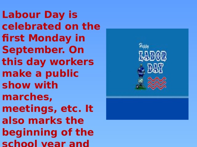 Labour Day is celebrated on the first Monday in September. On this day workers make a public show with marches, meetings, etc. It also marks the beginning of the school year and the end of summer. 