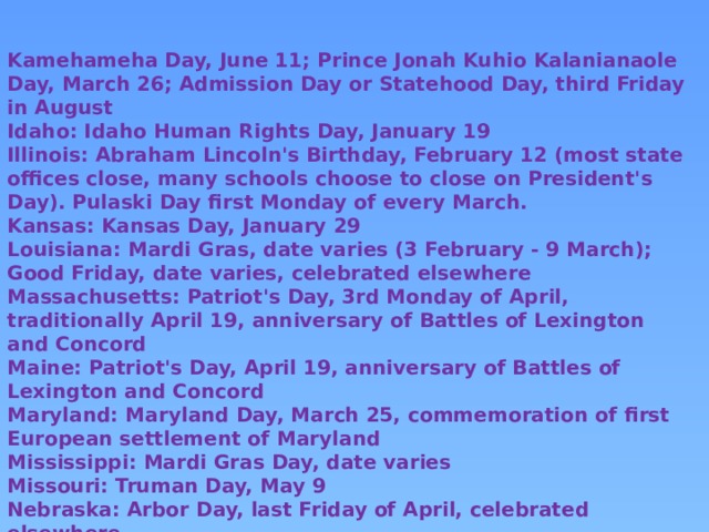 Kamehameha Day, June 11; Prince Jonah Kuhio Kalanianaole Day, March 26; Admission Day or Statehood Day, third Friday in August Idaho: Idaho Human Rights Day, January 19 Illinois: Abraham Lincoln's Birthday, February 12 (most state offices close, many schools choose to close on President's Day). Pulaski Day first Monday of every March. Kansas: Kansas Day, January 29 Louisiana: Mardi Gras, date varies (3 February - 9 March); Good Friday, date varies, celebrated elsewhere Massachusetts: Patriot's Day, 3rd Monday of April, traditionally April 19, anniversary of Battles of Lexington and Concord Maine: Patriot's Day, April 19, anniversary of Battles of Lexington and Concord Maryland: Maryland Day, March 25, commemoration of first European settlement of Maryland Mississippi: Mardi Gras Day, date varies Missouri: Truman Day, May 9 Nebraska: Arbor Day, last Friday of April, celebrated elsewhere Nevada: Nevada Day, October 31, commemorates date of admission to the Union, observed on last Friday of October. New Hampshire: Civil Rights Day, January 19 