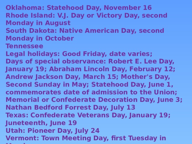 Oklahoma: Statehood Day, November 16 Rhode Island: V.J. Day or Victory Day, second Monday in August South Dakota: Native American Day, second Monday in October Tennessee Legal holidays: Good Friday, date varies; Days of special observance: Robert E. Lee Day, January 19; Abraham Lincoln Day, February 12; Andrew Jackson Day, March 15; Mother's Day, Second Sunday in May; Statehood Day, June 1, commemorates date of admission to the Union; Memorial or Confederate Decoration Day, June 3; Nathan Bedford Forrest Day, July 13 Texas: Confederate Veterans Day, January 19; Juneteenth, June 19 Utah: Pioneer Day, July 24 Vermont: Town Meeting Day, first Tuesday in March Virginia: Lee-Jackson Day, Friday before the third Monday in January West Virginia: West Virginia Day, June 20 