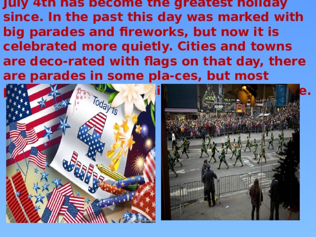 July 4th has become the greatest holiday since. In the past this day was marked with big parades and fireworks, but now it is celebrated more quietly. Cities and towns are deco-rated with flags on that day, there are parades in some pla-ces, but most people just go on picnics to the countryside.   