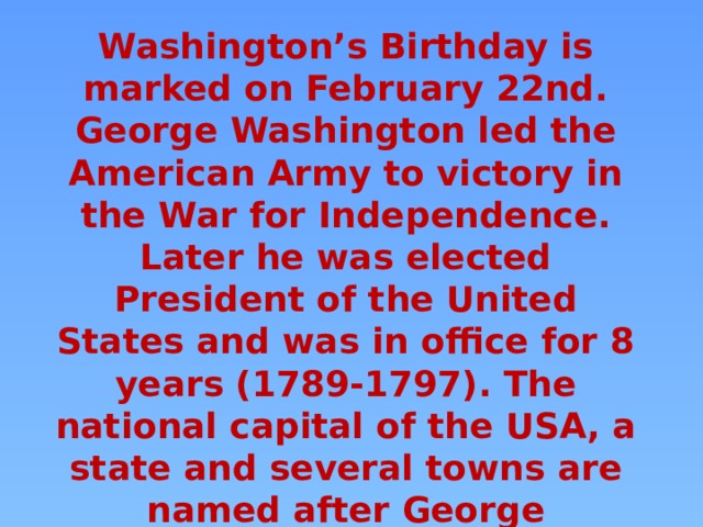 Washington’s Birthday is marked on February 22nd. George Washington led the American Army to victory in the War for Independence. Later he was elected President of the United States and was in office for 8 years (1789-1797). The national capital of the USA, a state and several towns are named after George Washington. 