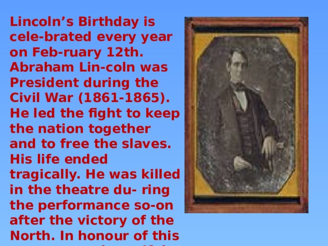 Lincoln’s Birthday is cele-brated every year on Feb-ruary 12th. Abraham Lin-coln was President during the Civil War (1861-1865). He led the fight to keep the nation together and to free the slaves. His life ended tragically. He was killed in the theatre du- ring the performance so-on after the victory of the North. In honour of this great man a beautiful memorial has been built in Washington, DC. 