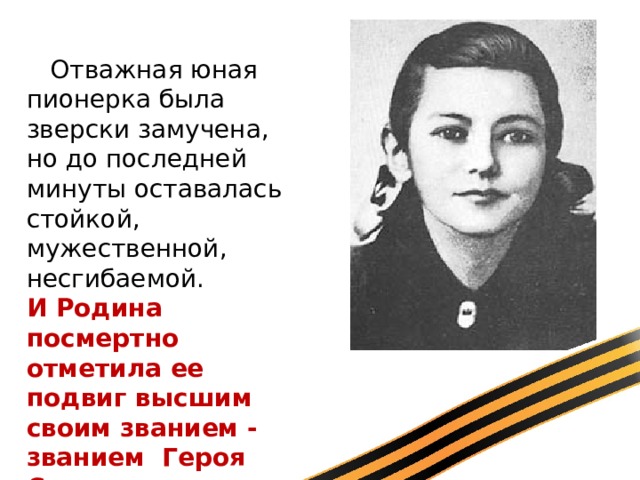      Отважная юная пионерка была зверски замучена, но до последней минуты оставалась стойкой, мужественной, несгибаемой. И Родина посмертно отметила ее подвиг высшим своим званием - званием Героя Советского Союза. 