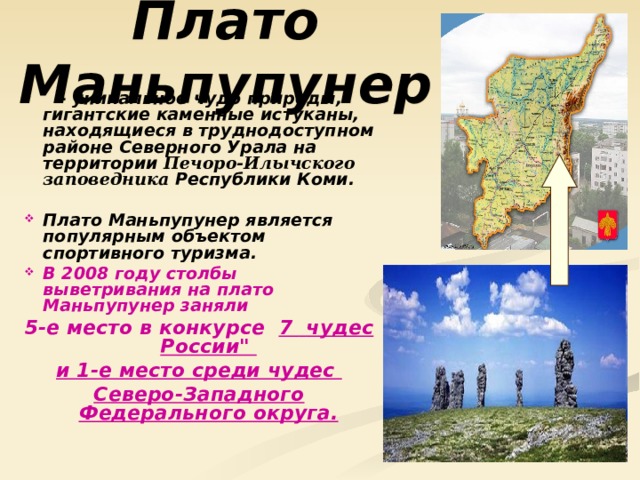 Плато Маньпупунер  - уникальное чудо природы, гигантские каменные истуканы, находящиеся в труднодоступном районе Северного Урала на территории Печоро-Илычского заповедника Республики Коми.  Плато Маньпупунер является популярным объектом спортивного туризма. В 2008 году столбы выветривания на плато Маньпупунер заняли 5-е место в конкурсе  7  чудес России