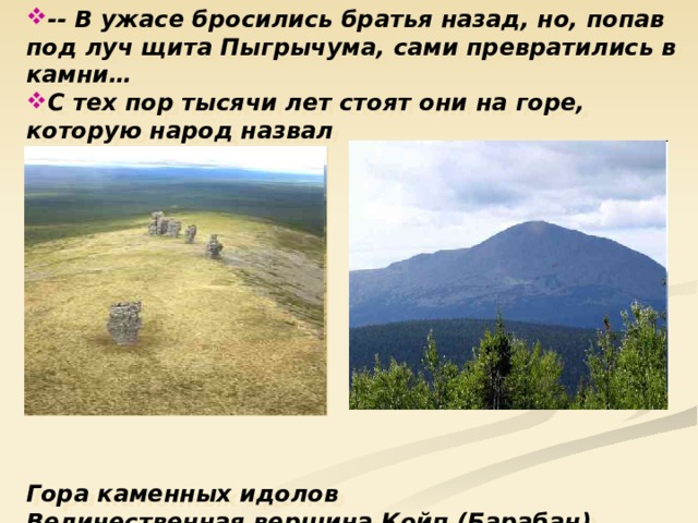 -- В ужасе бросились братья назад, но, попав под луч щита Пыгрычума, сами превратились в камни… С тех пор тысячи лет стоят они на горе, которую народ назвал Мань-Пупу-Ньер            Гора каменных идолов Величественная вершина Койп (Барабан). 