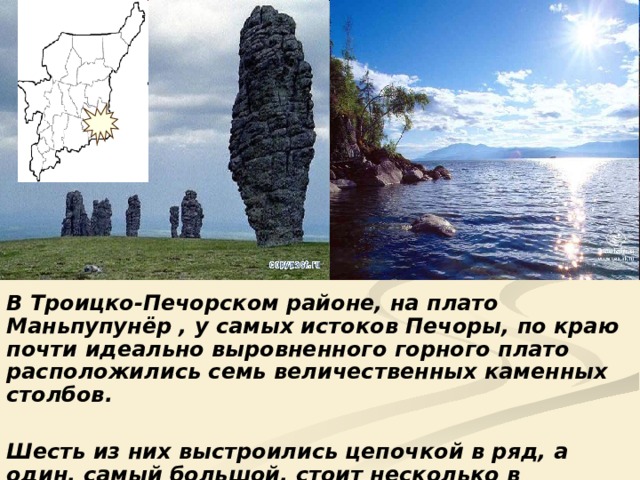 В Троицко-Печорском районе, на плато Маньпупунёр , у самых истоков Печоры, по краю почти идеально выровненного горного плато расположились семь величественных каменных столбов.  Шесть из них выстроились цепочкой в ряд, а один, самый большой, стоит несколько в стороне. 