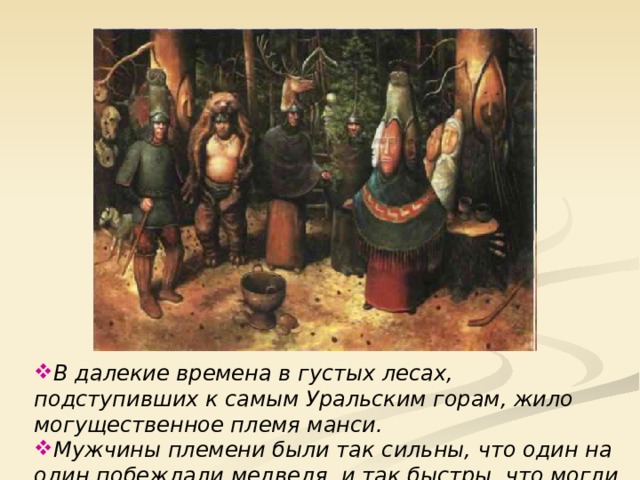 В далекие времена в густых лесах, подступивших к самым Уральским горам, жило могущественное племя манси. Мужчины племени были так сильны, что один на один побеждали медведя, и так быстры, что могли догнать бегущего оленя.  