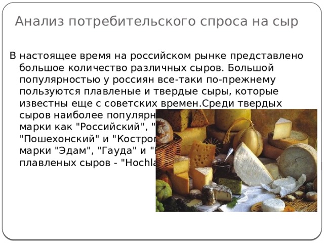 Анализ потребительского спроса на сыр   В настоящее время на российском рынке представлено большое количество различных сыров. Большой популярностью у россиян все-таки по-прежнему пользуются плавленые и твердые сыры, которые известны еще с советских времен.Среди твердых сыров наиболее популярные такие отечественные марки как 