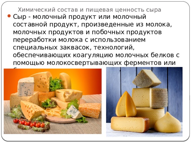 Химический состав и пищевая ценность сыра   Сыр - молочный продукт или молочный составной продукт, произведенные из молока, молочных продуктов и побочных продуктов переработки молока с использованием специальных заквасок, технологий, обеспечивающих коагуляцию молочных белков с помощью молокосвертывающих ферментов или без их использования. 