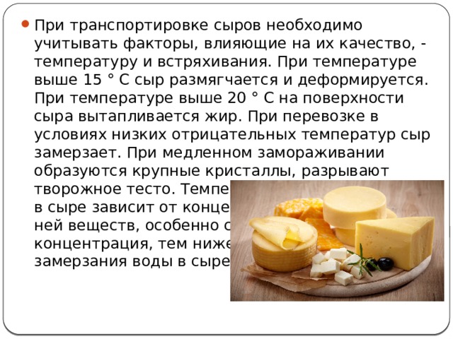 При транспортировке сыров необходимо учитывать факторы, влияющие на их качество, - температуру и встряхивания. При температуре выше 15 ° С сыр размягчается и деформируется. При температуре выше 20 ° С на поверхности сыра вытапливается жир. При перевозке в условиях низких отрицательных температур сыр замерзает. При медленном замораживании образуются крупные кристаллы, разрывают творожное тесто. Температура замерзания воды в сыре зависит от концентрации растворенных в ней веществ, особенно соли. Чем выше концентрация, тем ниже температура замерзания воды в сыре. 