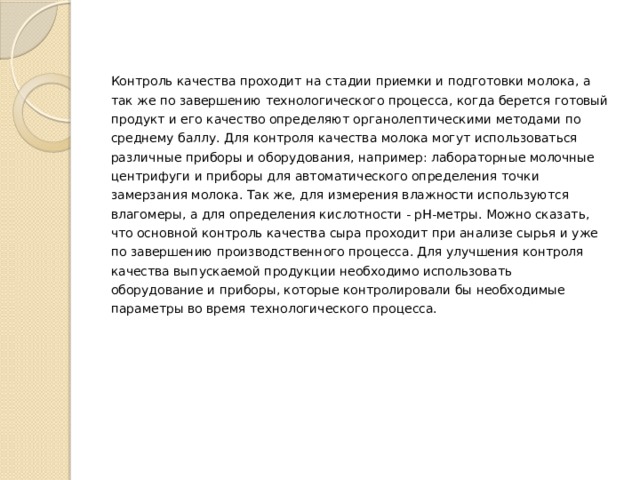Контроль качества проходит на стадии приемки и подготовки молока, а так же по завершению технологического процесса, когда берется готовый продукт и его качество определяют органолептическими методами по среднему баллу. Для контроля качества молока могут использоваться различные приборы и оборудования, например: лабораторные молочные центрифуги и приборы для автоматического определения точки замерзания молока. Так же, для измерения влажности используются влагомеры, а для определения кислотности - pH-метры. Можно сказать, что основной контроль качества сыра проходит при анализе сырья и уже по завершению производственного процесса. Для улучшения контроля качества выпускаемой продукции необходимо использовать оборудование и приборы, которые контролировали бы необходимые параметры во время технологического процесса. 