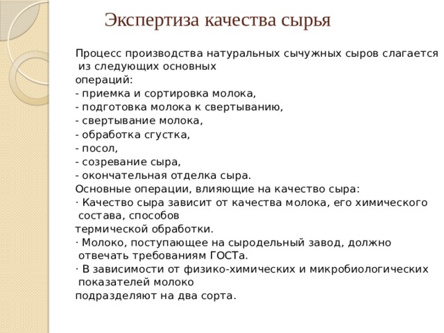 Экспертиза качества сырья Процесс производства натуральных сычужных сыров слагается из следующих основных операций: - приемка и сортировка молока, - подготовка молока к свертыванию, - свертывание молока, - обработка сгустка, - посол, - созревание сыра, - окончательная отделка сыра. Основные операции, влияющие на качество сыра: · Качество сыра зависит от качества молока, его химического состава, способов термической обработки. · Молоко, поступающее на сыродельный завод, должно отвечать требованиям ГОСТа. · В зависимости от физико-химических и микробиологических показателей молоко подразделяют на два сорта. 