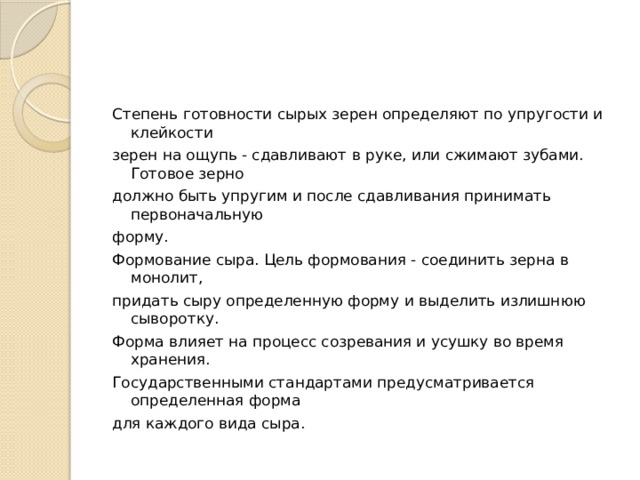 Степень готовности сырых зерен определяют по упругости и клейкости зерен на ощупь - сдавливают в руке, или сжимают зубами. Готовое зерно должно быть упругим и после сдавливания принимать первоначальную форму. Формование сыра. Цель формования - соединить зерна в монолит, придать сыру определенную форму и выделить излишнюю сыворотку. Форма влияет на процесс созревания и усушку во время хранения. Государственными стандартами предусматривается определенная форма для каждого вида сыра. 