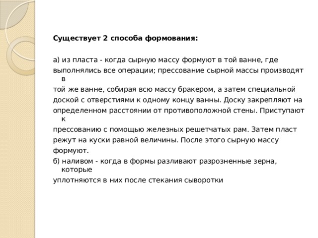 Существует 2 способа формования:  а) из пласта - когда сырную массу формуют в той ванне, где выполнялись все операции; прессование сырной массы производят в той же ванне, собирая всю массу бракером, а затем специальной доской с отверстиями к одному концу ванны. Доску закрепляют на определенном расстоянии от противоположной стены. Приступают к прессованию с помощью железных решетчатых рам. Затем пласт режут на куски равной величины. После этого сырную массу формуют. б) наливом - когда в формы разливают разрозненные зерна, которые уплотняются в них после стекания сыворотки 