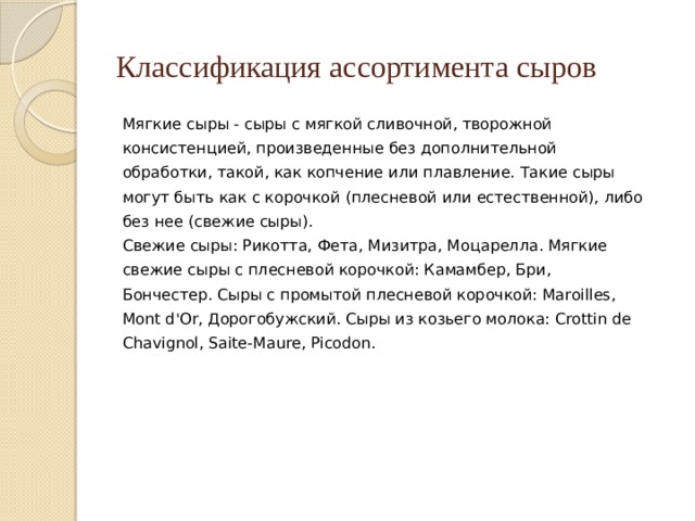 Классификация ассортимента сыров Мягкие сыры - сыры с мягкой сливочной, творожной консистенцией, произведенные без дополнительной обработки, такой, как копчение или плавление. Такие сыры могут быть как с корочкой (плесневой или естественной), либо без нее (свежие сыры). Свежие сыры: Рикотта, Фета, Мизитра, Моцарелла. Мягкие свежие сыры с плесневой корочкой: Камамбер, Бри, Бончестер. Сыры с промытой плесневой корочкой: Maroilles, Mont d'Or, Дорогобужский. Сыры из козьего молока: Crottin de Chavignol, Saite-Maure, Picodon. 