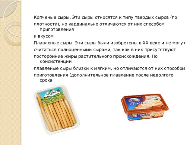 Копченые сыры. Эти сыры относятся к типу твердых сыров (по плотности), но кардинально отличаются от них способом приготовления и вкусом Плавленые сыры. Эти сыры были изобретены в XX веке и не могут считаться полноценными сырами, так как в них присутствуют посторонние жиры растительного происхождения. По консистенции плавленые сыры близки к мягким, но отличаются от них способом приготовления (дополнительное плавление после недолгого срока созревания). 