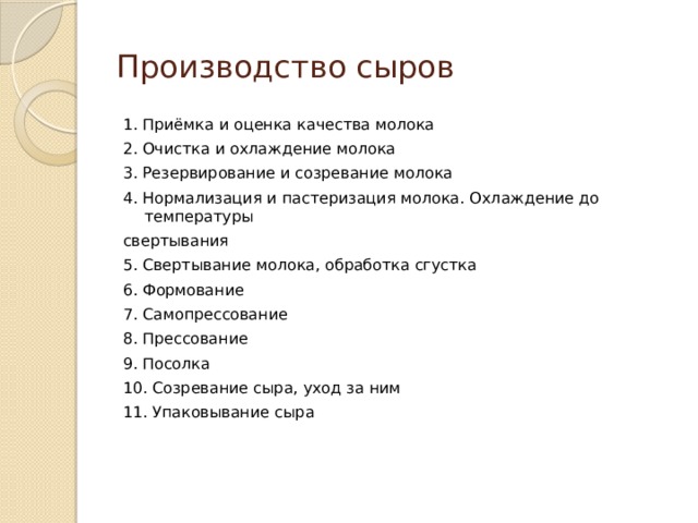 Производство сыров 1. Приёмка и оценка качества молока 2. Очистка и охлаждение молока 3. Резервирование и созревание молока 4. Нормализация и пастеризация молока. Охлаждение до температуры свертывания 5. Свертывание молока, обработка сгустка 6. Формование 7. Самопрессование 8. Прессование 9. Посолка 10. Созревание сыра, уход за ним 11. Упаковывание сыра 
